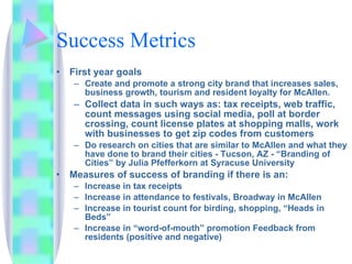 Success Metrics First year goals Create and promote a strong city brand that increases sales, business growth, tourism and resident loyalty for McAllen.  Collect data in such ways as: tax receipts, web traffic, count messages using social media, poll at border crossing, count license plates at shopping malls, work with businesses to get zip codes from customers Do research on cities that are similar to McAllen and what they have done to brand their cities - Tucson, AZ - “Branding of Cities” by Julia Pfefferkorn at Syracuse University  Measures of success of branding if there is an: Increase in tax receipts Increase in attendance to festivals, Broadway in McAllen Increase in tourist count for birding, shopping, “Heads in Beds”  Increase in “word-of-mouth” promotion Feedback from residents (positive and negative) 