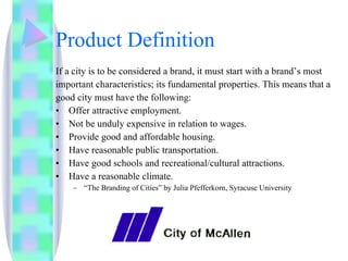 Product Definition If a city is to be considered a brand, it must start with a brand’s most important characteristics; its fundamental properties. This means that a good city must have the following: Offer attractive employment. Not be unduly expensive in relation to wages. Provide good and affordable housing. Have reasonable public transportation. Have good schools and recreational/cultural attractions. Have a reasonable climate. “ The Branding of Cities” by Julia Pfefferkorn, Syracuse University 