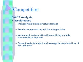 Competition SWOT Analysis Weaknesses Transportation Infrastructure lacking Area is remote and cut off from larger cities Not enough cultural attractions enticing outside businesses to relocate  Educational attainment and average income level low of the residents 
