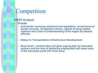 Competition SWOT Analysis Threats Anti-border economy sentiment and legislation -recent trend of border security, immigration reform, reports of drug related violence and a lack of understanding of the region by elected officials  Delays in Transportation infrastructure Development  Brain Drain - limited influx of higher paying jobs for educated workers and the lack of satisfying employment will mean more of the educated youth will move away 