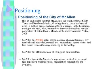 Positioning Positioning of the City of McAllen It is an undisputed fact that McAllen is the retail center of South Texas and Northern Mexico, drawing from a consumer base of over 10 million people within a 200-mile radius. In the bi-national metropolitan area, McAllen retailers serve an immediate market population of 1.8 million. - McAllen Chamber Economic Profile, 2008 McAllen has  MORE  retail stores, national chain restaurants, city festivals and activities, cultural arts, professional sports teams, and live music venues than any other city in the Valley. McAllen has affordable cost of living and mild weather.   McAllen is near the Mexico border where medical services and less expensive pharmaceutical prescription medications are available.   