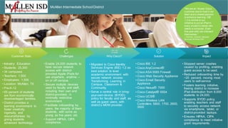 © 2012 Cisco and/or its affiliates. All rights reserved. Cisco Confidential 1
ImpactChallenges Why Cisco? SolutionCustomer Stats
McAllen Intermediate School District
• Industry: Education
• Students: 25,300
• 34 campuses
• Teachers: 1,500
• Employees: 1,500
• Location: McAllen, TX
• Pre-K-12
• 65 percent of students
are from economically
disadvantaged families.
• District provides a
learning environment to
foster creativity,
ingenuity, and
resourcefulness by
giving students
advanced technology.
• Stopped server crashes
caused by profiling, enabling
guest access to be used.
• Reduced onboarding time by
~20 percent, moving most
users to self-service
• Fosters learning initiative,
freeing district to increase
iPad distribution from 8,000
students to 24,000.
• Supports BYOD policy,
enabling teachers and staff
to securely access network
via smartphone, tablet, or
district-provided laptops.
• Ensures HIPAA, CIPA
compliance to meet initiative
grant requirements.
• Enable 24,000 students to
have secure network
access with district-
provided Apple iPads for
use anywhere, anytime –
on or off campus.
• Secure multiple devices
used by faculty and staff,
including their own and
district-provided, in
minimally restrictive
environment.
• Facilitate onboarding by
users, the majority of them
students, with some as
young as five years old.
• Support HIPAA, CIPA
compliance.
• Migrated to Cisco Identity
Services Engine (ISE) 1.2 as
best solution to level
academic environment with
secure network access:
Transforming Learning in
Campus, Classroom &
Community.
• Serve a central role in bring-
your-own-device (BYOD)
policy for faculty and staff, as
well as guest users, with
district’s MDM provider.
• Cisco ISE 1.2
• Cisco AnyConnect®
• Cisco ASA 5585 Firewall
• Cisco Web Security Appliance
• Cisco Email Security
Appliance
• Cisco Nexus® 7000
• Cisco Catalyst® 6504
• Cisco UCS®
• Cisco Wireless LAN
Controllers 5800, 1700, 2600,
3500
“With the converged Cisco
solution, we can now
centralize monitoring and
management for all our
resources and provide better
support and services to users
without increasing IT staff.”
— Brian C. Young, Infrastructure
Manager, Adena Health System
“We are an 18-year Cisco
customer due to trust in our
team and a shared passion
to enhance learning. ISE
1.2 is central to our
initiative to put an iPad in
every student’s hands who
needs a computer. Even
five-year-olds can onboard
themselves.”
-- Pat Karr, Director, Network
Services, McAllen ISD
 