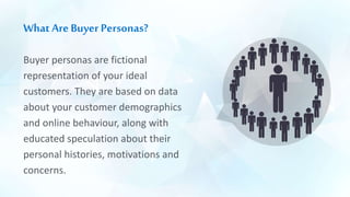 What Are Buyer Personas?
Buyer personas are fictional
representation of your ideal
customers. They are based on data
about your customer demographics
and online behaviour, along with
educated speculation about their
personal histories, motivations and
concerns.
 