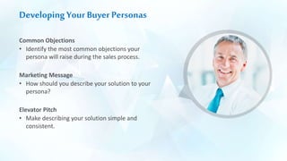 Developing Your Buyer Personas
Common Objections
• Identify the most common objections your
persona will raise during the sales process.
Marketing Message
• How should you describe your solution to your
persona?
Elevator Pitch
• Make describing your solution simple and
consistent.
 