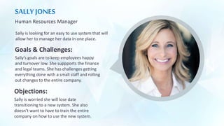 SALLY JONES
Human Resources Manager
Sally is looking for an easy to use system that will
allow her to manage her data in one place.
Goals & Challenges:
Sally’s goals are to keep employees happy
and turnover low. She suppports the finance
and legal teams. She has challenges getting
everything done with a small staff and rolling
out changes to the entire company.
Objections:
Sally is worried she will lose date
transitioning to a new system. She also
doesn’t want to have to train the entire
company on how to use the new system.
 