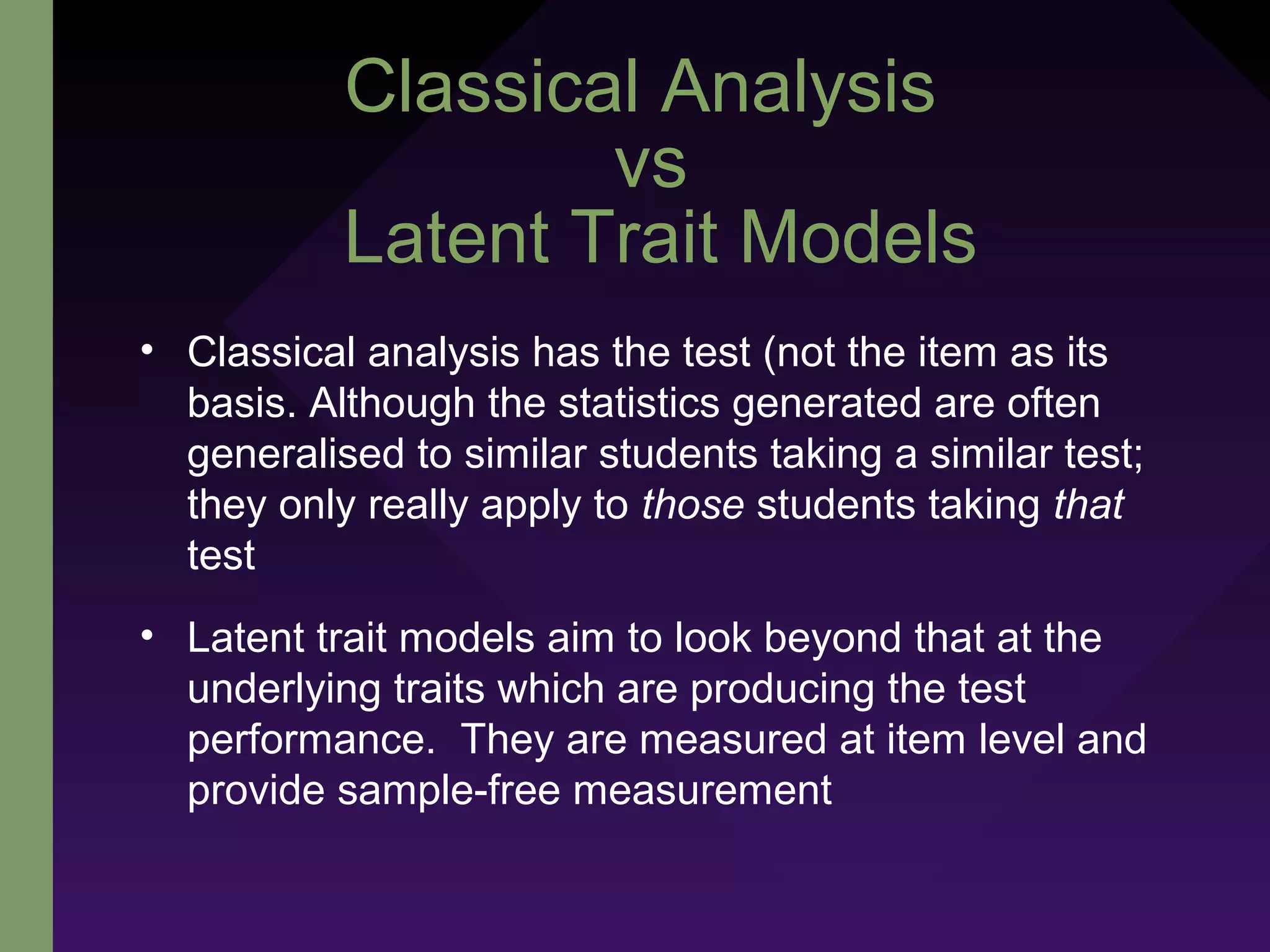 Classical Analysis
vs
Latent Trait Models
• Classical analysis has the test (not the item as its
basis. Although the statistics generated are often
generalised to similar students taking a similar test;
they only really apply to those students taking that
test
• Latent trait models aim to look beyond that at the
underlying traits which are producing the test
performance. They are measured at item level and
provide sample-free measurement
 