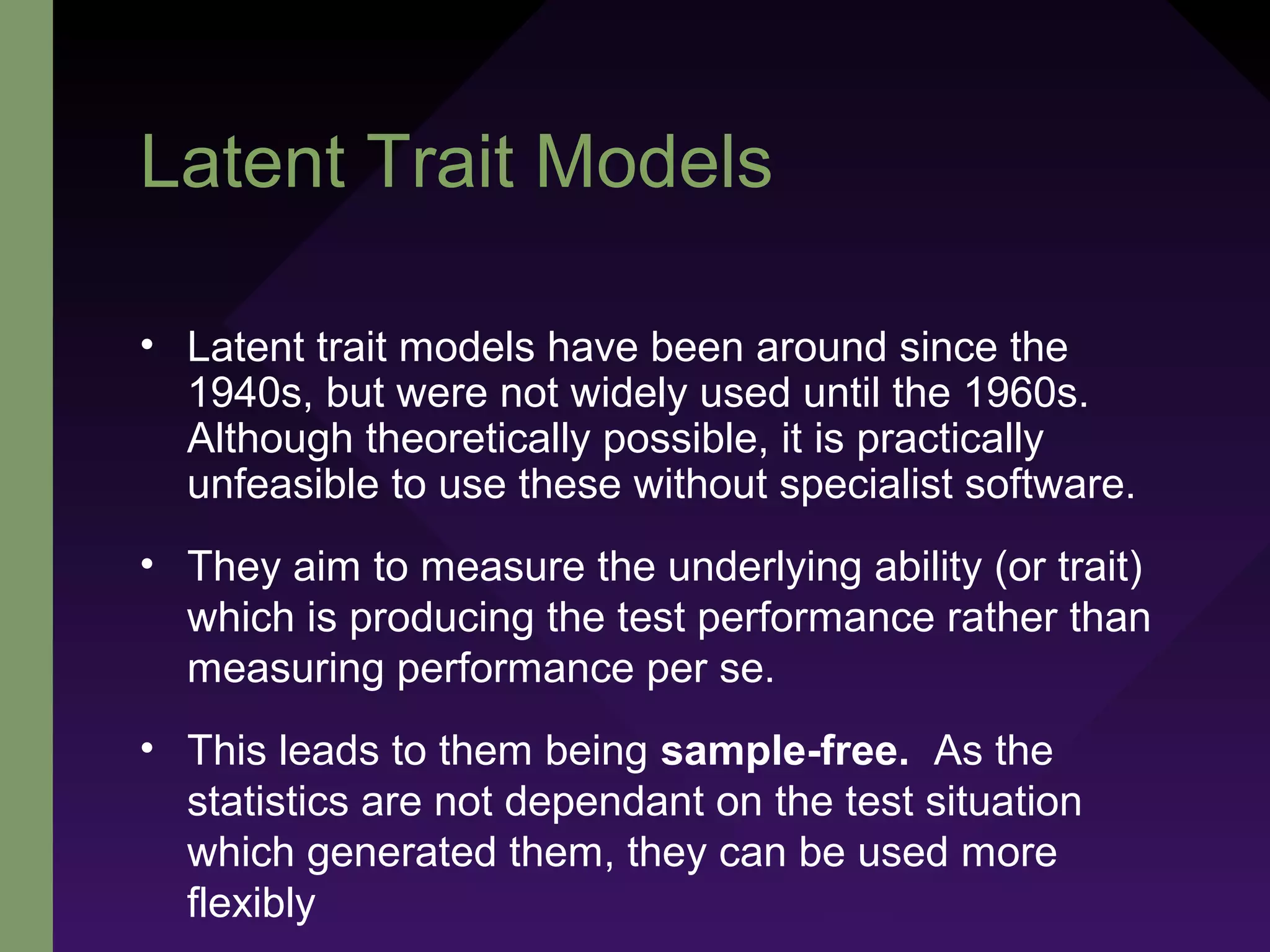 Latent Trait Models
• Latent trait models have been around since the
1940s, but were not widely used until the 1960s.
Although theoretically possible, it is practically
unfeasible to use these without specialist software.
• They aim to measure the underlying ability (or trait)
which is producing the test performance rather than
measuring performance per se.
• This leads to them being sample-free. As the
statistics are not dependant on the test situation
which generated them, they can be used more
flexibly
 