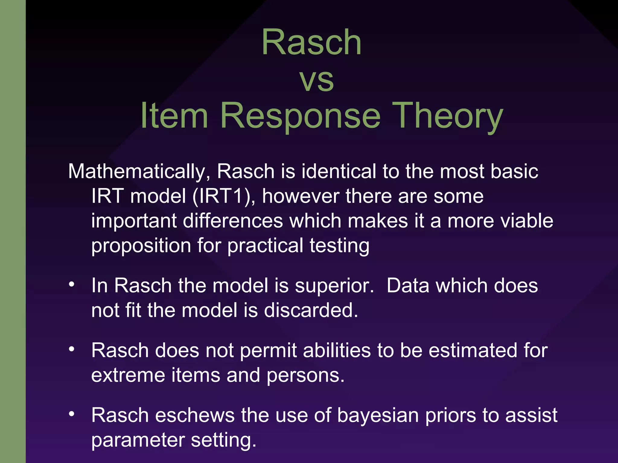 Rasch
vs
Item Response Theory
Mathematically, Rasch is identical to the most basic
IRT model (IRT1), however there are some
important differences which makes it a more viable
proposition for practical testing
• In Rasch the model is superior. Data which does
not fit the model is discarded.
• Rasch does not permit abilities to be estimated for
extreme items and persons.
• Rasch eschews the use of bayesian priors to assist
parameter setting.
 