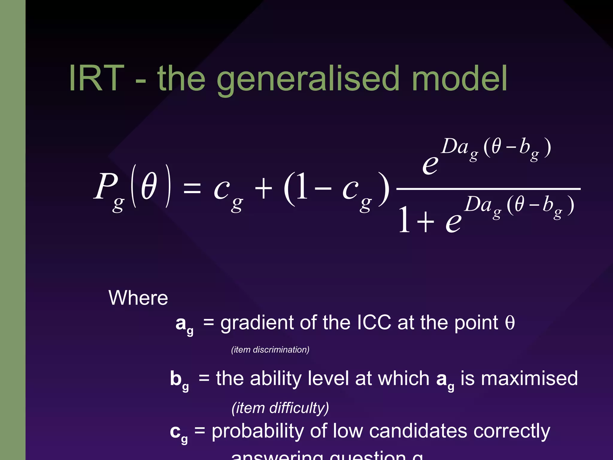 IRT - the generalised model
( ) )(
)(
1
)1( gg
gg
bDa
bDa
ggg
e
e
ccP −
−
+
−+= θ
θ
θ
Where
ag = gradient of the ICC at the point θ
(item discrimination)
bg = the ability level at which ag is maximised
(item difficulty)
cg = probability of low candidates correctly
 