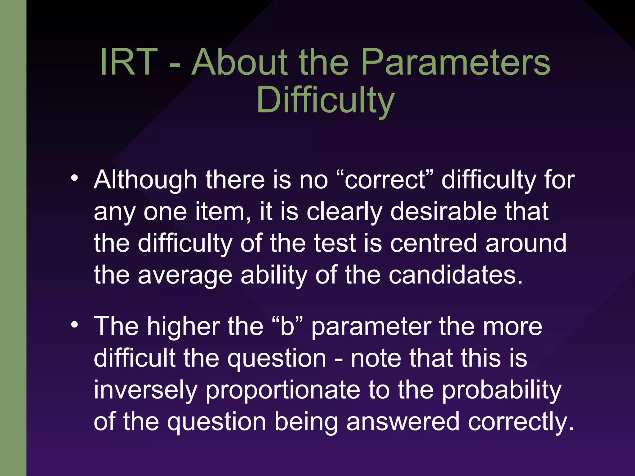 IRT - About the Parameters
Difficulty
• Although there is no “correct” difficulty for
any one item, it is clearly desirable that
the difficulty of the test is centred around
the average ability of the candidates.
• The higher the “b” parameter the more
difficult the question - note that this is
inversely proportionate to the probability
of the question being answered correctly.
 