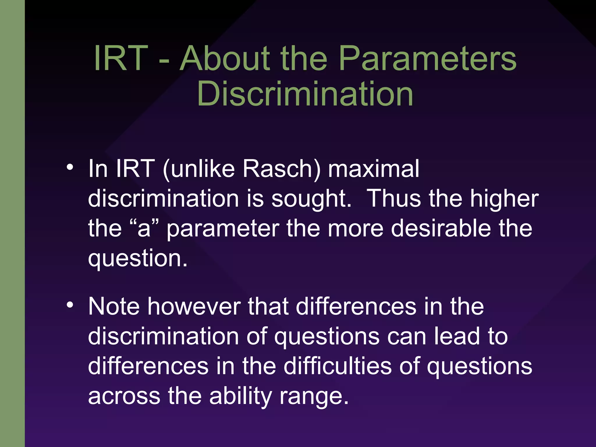 IRT - About the Parameters
Discrimination
• In IRT (unlike Rasch) maximal
discrimination is sought. Thus the higher
the “a” parameter the more desirable the
question.
• Note however that differences in the
discrimination of questions can lead to
differences in the difficulties of questions
across the ability range.
 