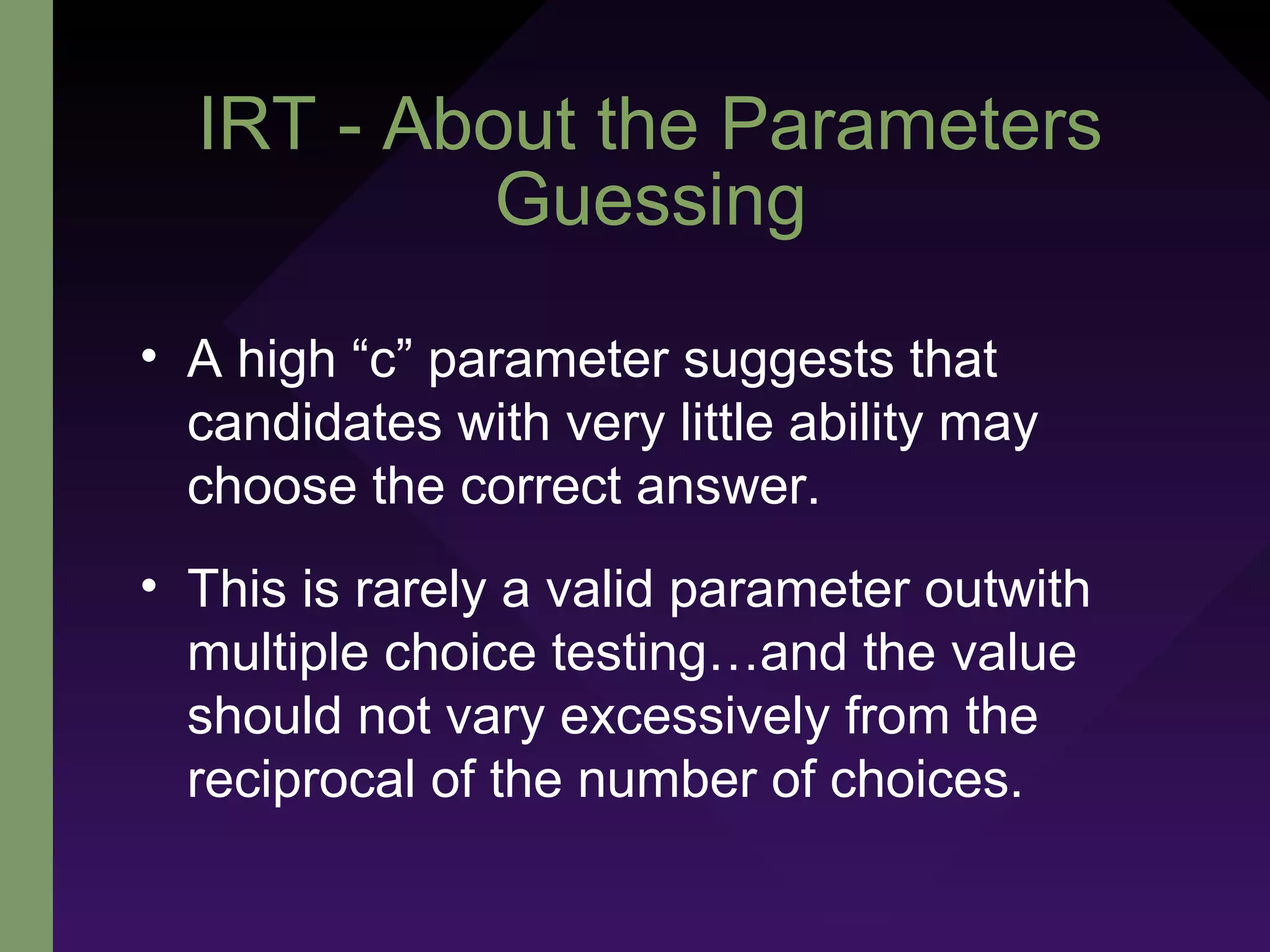 IRT - About the Parameters
Guessing
• A high “c” parameter suggests that
candidates with very little ability may
choose the correct answer.
• This is rarely a valid parameter outwith
multiple choice testing…and the value
should not vary excessively from the
reciprocal of the number of choices.
 