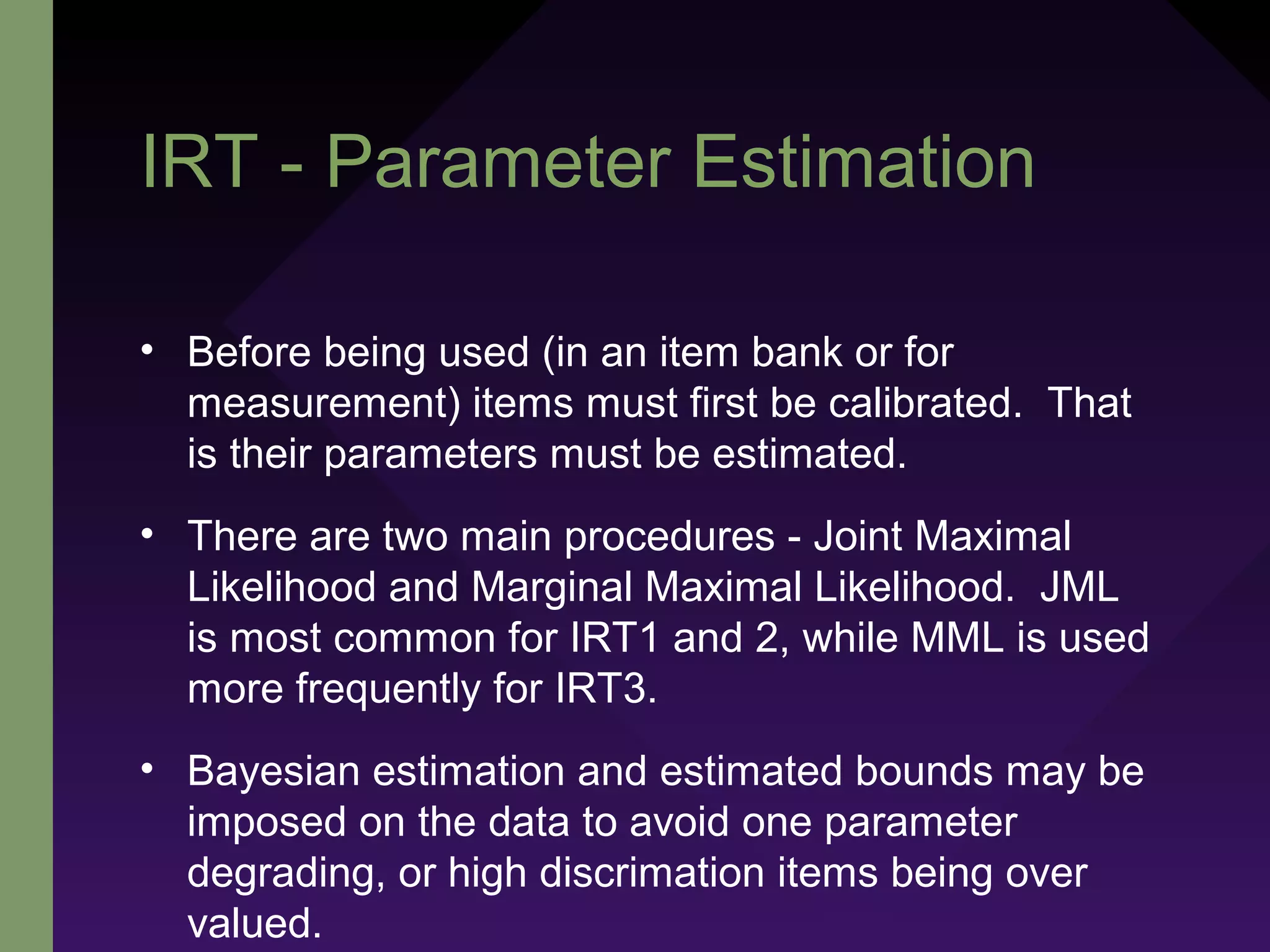 IRT - Parameter Estimation
• Before being used (in an item bank or for
measurement) items must first be calibrated. That
is their parameters must be estimated.
• There are two main procedures - Joint Maximal
Likelihood and Marginal Maximal Likelihood. JML
is most common for IRT1 and 2, while MML is used
more frequently for IRT3.
• Bayesian estimation and estimated bounds may be
imposed on the data to avoid one parameter
degrading, or high discrimation items being over
valued.
 