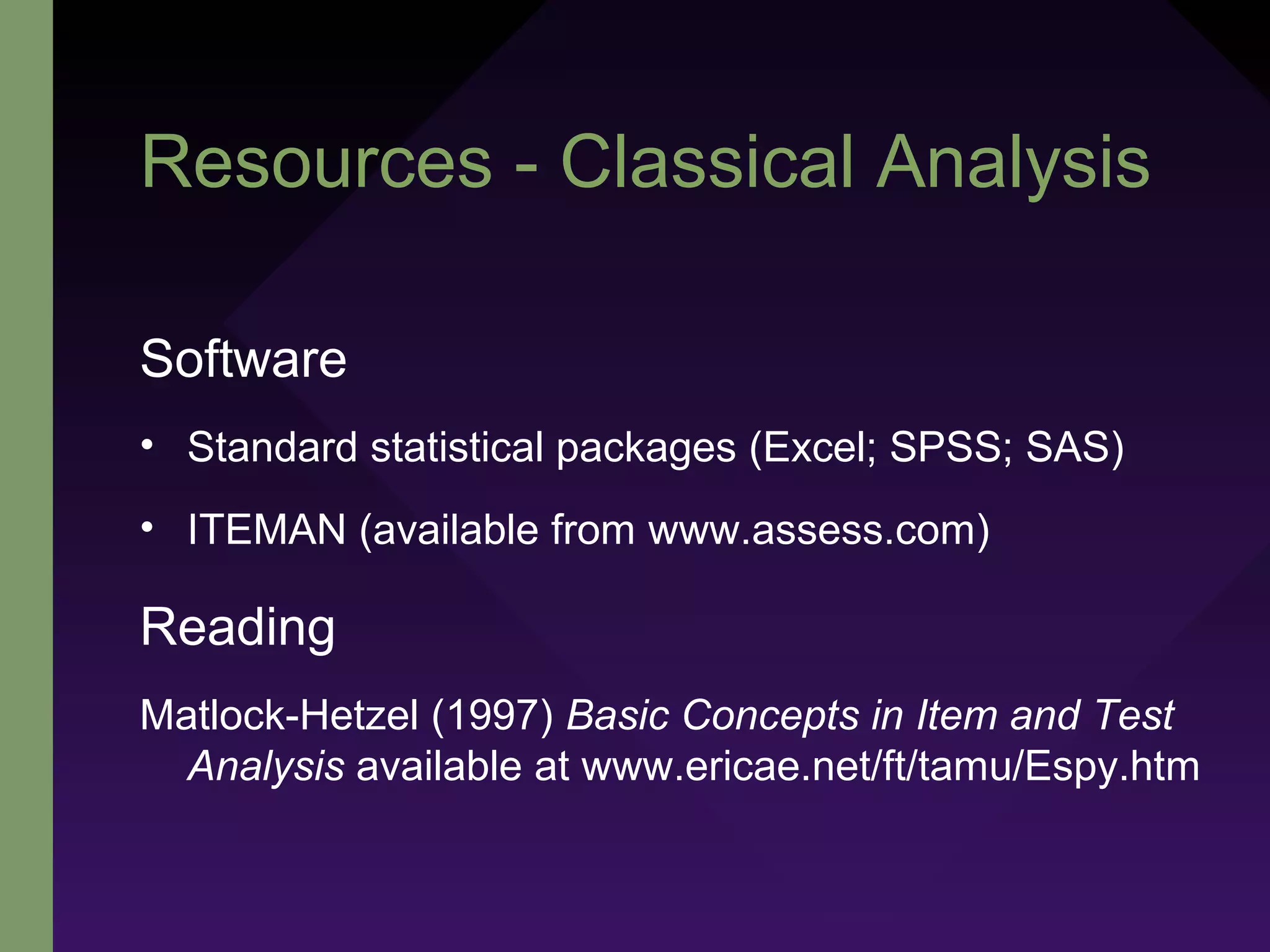 Resources - Classical Analysis
Software
• Standard statistical packages (Excel; SPSS; SAS)
• ITEMAN (available from www.assess.com)
Reading
Matlock-Hetzel (1997) Basic Concepts in Item and Test
Analysis available at www.ericae.net/ft/tamu/Espy.htm
 