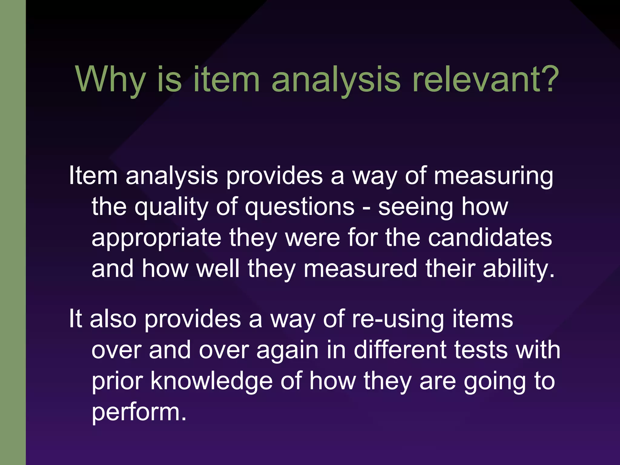 Why is item analysis relevant?
Item analysis provides a way of measuring
the quality of questions - seeing how
appropriate they were for the candidates
and how well they measured their ability.
It also provides a way of re-using items
over and over again in different tests with
prior knowledge of how they are going to
perform.
 