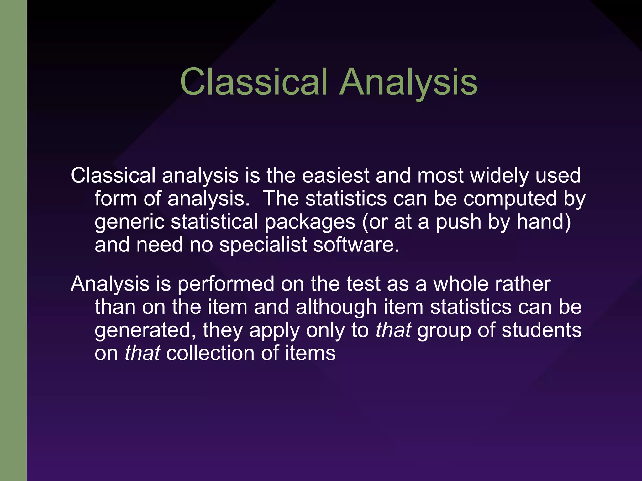 Classical Analysis
Classical analysis is the easiest and most widely used
form of analysis. The statistics can be computed by
generic statistical packages (or at a push by hand)
and need no specialist software.
Analysis is performed on the test as a whole rather
than on the item and although item statistics can be
generated, they apply only to that group of students
on that collection of items
 