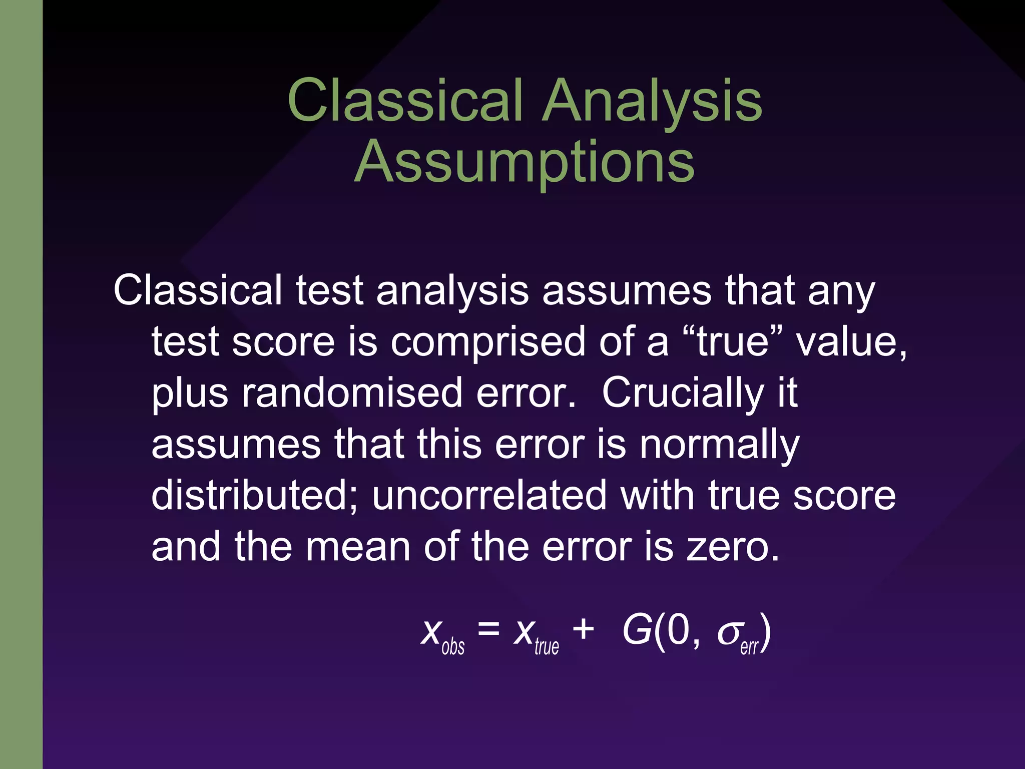 Classical Analysis
Assumptions
Classical test analysis assumes that any
test score is comprised of a “true” value,
plus randomised error. Crucially it
assumes that this error is normally
distributed; uncorrelated with true score
and the mean of the error is zero.
xobs = xtrue + G(0, σerr)
 