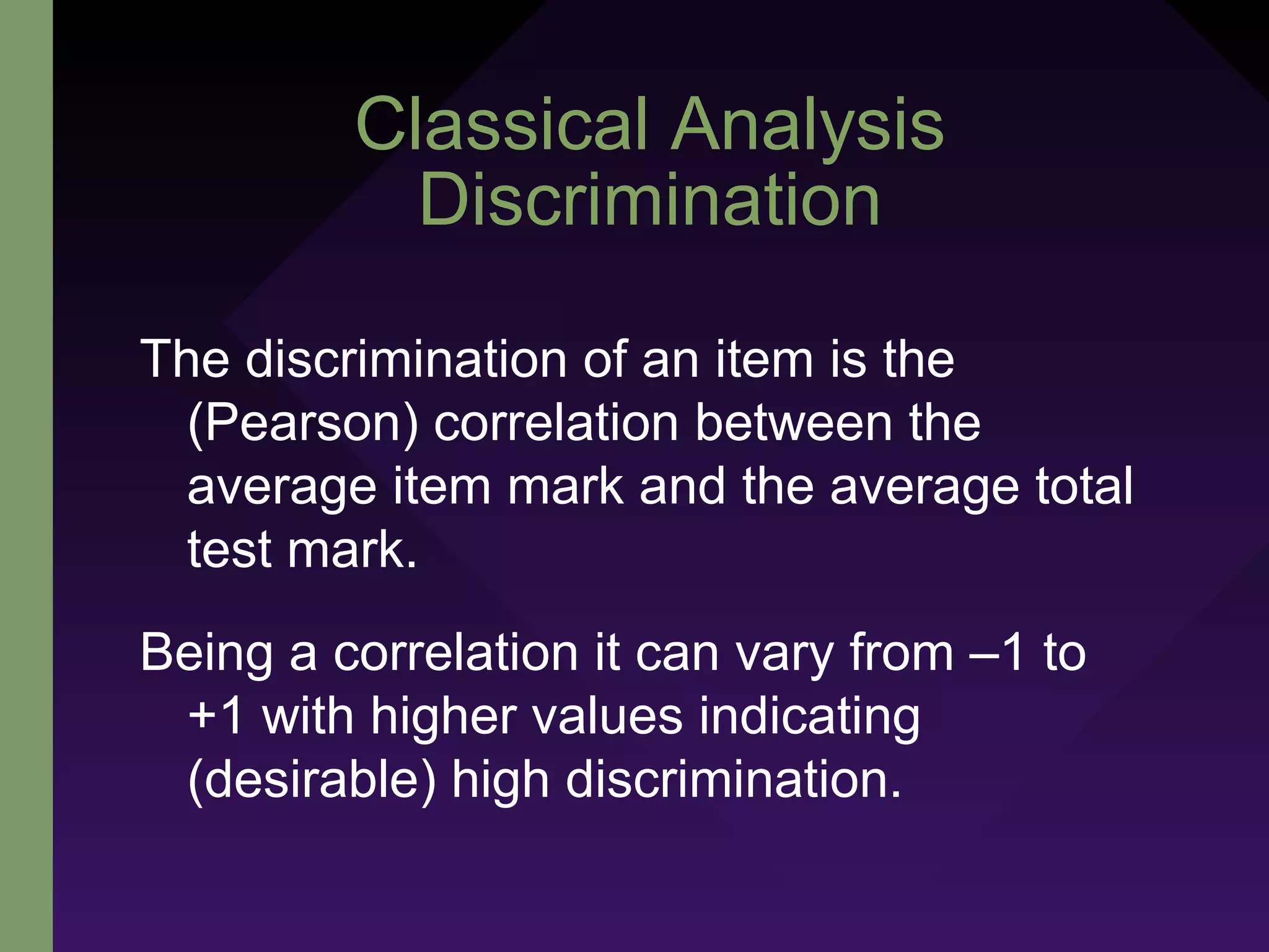 Classical Analysis
Discrimination
The discrimination of an item is the
(Pearson) correlation between the
average item mark and the average total
test mark.
Being a correlation it can vary from –1 to
+1 with higher values indicating
(desirable) high discrimination.
 