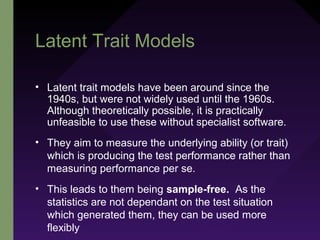 Latent Trait Models
• Latent trait models have been around since the
1940s, but were not widely used until the 1960s.
Although theoretically possible, it is practically
unfeasible to use these without specialist software.
• They aim to measure the underlying ability (or trait)
which is producing the test performance rather than
measuring performance per se.
• This leads to them being sample-free. As the
statistics are not dependant on the test situation
which generated them, they can be used more
flexibly
 