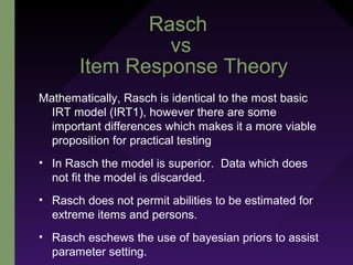 Rasch
vs
Item Response Theory
Mathematically, Rasch is identical to the most basic
IRT model (IRT1), however there are some
important differences which makes it a more viable
proposition for practical testing
• In Rasch the model is superior. Data which does
not fit the model is discarded.
• Rasch does not permit abilities to be estimated for
extreme items and persons.
• Rasch eschews the use of bayesian priors to assist
parameter setting.
 