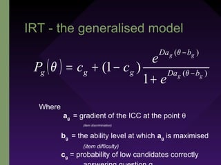 IRT - the generalised model
( ) )(
)(
1
)1( gg
gg
bDa
bDa
ggg
e
e
ccP −
−
+
−+= θ
θ
θ
Where
ag = gradient of the ICC at the point θ
(item discrimination)
bg = the ability level at which ag is maximised
(item difficulty)
cg = probability of low candidates correctly
 