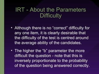 IRT - About the Parameters
Difficulty
• Although there is no “correct” difficulty for
any one item, it is clearly desirable that
the difficulty of the test is centred around
the average ability of the candidates.
• The higher the “b” parameter the more
difficult the question - note that this is
inversely proportionate to the probability
of the question being answered correctly.
 