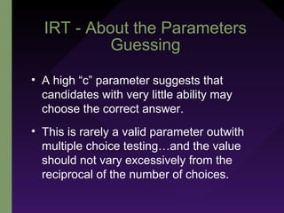 IRT - About the Parameters
Guessing
• A high “c” parameter suggests that
candidates with very little ability may
choose the correct answer.
• This is rarely a valid parameter outwith
multiple choice testing…and the value
should not vary excessively from the
reciprocal of the number of choices.
 