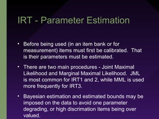 IRT - Parameter Estimation
• Before being used (in an item bank or for
measurement) items must first be calibrated. That
is their parameters must be estimated.
• There are two main procedures - Joint Maximal
Likelihood and Marginal Maximal Likelihood. JML
is most common for IRT1 and 2, while MML is used
more frequently for IRT3.
• Bayesian estimation and estimated bounds may be
imposed on the data to avoid one parameter
degrading, or high discrimation items being over
valued.
 