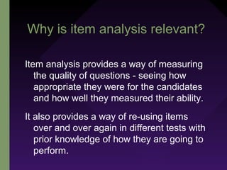Why is item analysis relevant?
Item analysis provides a way of measuring
the quality of questions - seeing how
appropriate they were for the candidates
and how well they measured their ability.
It also provides a way of re-using items
over and over again in different tests with
prior knowledge of how they are going to
perform.
 