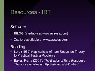 Resources - IRT
Software
• BILOG (available at www.assess.com)
• Xcalibre available at www.assess.com
Reading
• Lord (1980) Applications of Item Response Theory
to Practical Testing Problems
• Baker, Frank (2001). The Basics of Item Response
Theory - available at http://ericae.net/irt/baker/
 
