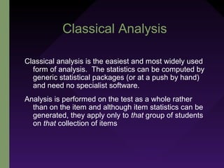 Classical Analysis
Classical analysis is the easiest and most widely used
form of analysis. The statistics can be computed by
generic statistical packages (or at a push by hand)
and need no specialist software.
Analysis is performed on the test as a whole rather
than on the item and although item statistics can be
generated, they apply only to that group of students
on that collection of items
 