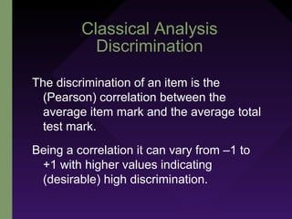 Classical Analysis
Discrimination
The discrimination of an item is the
(Pearson) correlation between the
average item mark and the average total
test mark.
Being a correlation it can vary from –1 to
+1 with higher values indicating
(desirable) high discrimination.
 