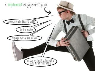 4. implement engagement plan


 communicate (don’t sell)

            be inclusive

     engage early and often




                  ensure clarity, honesty
                     and transparency
 