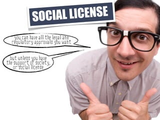 SO CIAL LI CENSE
   you can have all the legal and
  regulatory approvals you want

  but unless you have
the support of society,
    or social license
 