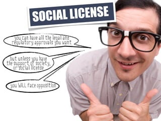 SO CIAL LI CENSE
   you can have all the legal and
  regulatory approvals you want

  but unless you have
the support of society,
    or social license


  you WILL face opposition
 