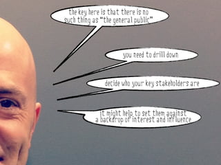 the key here is that there is no
such thing as “the general public”



                      you need to drill down


               decide who your key stakeholders are


              it might help to set them against
            a backdrop of interest and influence
 