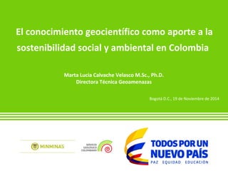 El conocimiento geocientífico como aporte a la 
sostenibilidad social y ambiental en Colombia 
Marta Lucia Calvache Velasco M.Sc., Ph.D. 
Directora Técnica Geoamenazas 
Bogotá D.C., 19 de Noviembre de 2014 
 