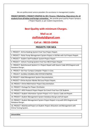 We are professional service providers for assistance in management studies:
PROJECT REPORTS / PROJECT SYNOPSIS for HR / Finance / Marketing /Operations for all
students from all Indian and foreign universities. We provide great quality Project Synopsis
/ Project Reports as per student requirements.
Best Quality with minimum Charges.
Mail us at
stuffstudy5@gmail.com
Call at : 98153-33456
PROJECTS FOR MCA
1. PROJECT - Airline Booking System Final Year Project Report.
2. PROJECT - Petrol Pump Management System Project in VB.Net with Full Project Report .
3. PROJECT - Student Staff Feedback System Project Report
4. PROJECT - Vehicle Tracking System Final Year MCA Project Report.
5. PROJECT -Bank Account System C++ Project Report with Source Code DFD Diagram and
Database Design .
6. PROJECT -Get Your Campus Computer Project in Java.
7. PROJECT -GLOBAL COUNSELLING SYSTEM SYNOPSIS
8. PROJECT -Hotel Management System Documentation.
9. PROJECT -Online Auction Market Bid Java Project Report.
10. PROJECT -Online Matrimonial Project Documentation.
11. PROJECT -Package For Flower Distributor.
12. PROJECT -SPDY Protocol Project Report for B.tech Final Year CSE Students .
13. PROJECT -Student Information System Project in C++ Source Code and Report .
14. PROJECT -Student Management System Database Design and Full report .
15. PROJECT -Student Management System Project Report in Jsp with DFD Diagramand
Database Design .
16. PROJECT -Web Based Project on Student Project Allocation and Management with
Online Testing System .
Universities
 