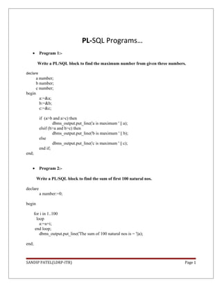 PL-SQL Programs…
• Program 1:-
Write a PL/SQL block to find the maximum number from given three numbers.
declare
a number;
b number;
c number;
begin
a:=&a;
b:=&b;
c:=&c;
if (a>b and a>c) then
dbms_output.put_line('a is maximum ' || a);
elsif (b>a and b>c) then
dbms_output.put_line('b is maximum ' || b);
else
dbms_output.put_line('c is maximum ' || c);
end if;
end;
• Program 2:-
Write a PL/SQL block to find the sum of first 100 natural nos.
declare
a number:=0;
begin
for i in 1..100
loop
a:=a+i;
end loop;
dbms_output.put_line('The sum of 100 natural nos is = '||a);
end;
SANDIP PATEL(LDRP-ITR) Page 1
 
