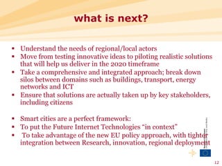 what is next?

§  Understand the needs of regional/local actors
§  Move from testing innovative ideas to piloting realistic solutions
    that will help us deliver in the 2020 timeframe
§  Take a comprehensive and integrated approach; break down
    silos between domains such as buildings, transport, energy
    networks and ICT
§  Ensure that solutions are actually taken up by key stakeholders,
    including citizens

§  Smart cities are a perfect framework:
§  To put the Future Internet Technologies “in context”
§  To take advantage of the new EU policy approach, with tighter
    integration between Research, innovation, regional deployment

                                                                         12
 