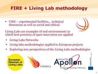 FIRE + Living Lab methodology

§  FIRE – experimental facilities... technical
    dimension as well as social and ethical.

Living Labs are examples of real environments in
which best practices of open innovation are applied
§  Living Labs Networks
§  Living labs methodologies applied to European projects
§  Exploring new perspectives of the Living Labs methodologies




                                                                  7
 
