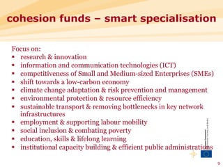 cohesion funds – smart specialisation

Focus on:
§  research & innovation
§  information and communication technologies (ICT)
§  competitiveness of Small and Medium-sized Enterprises (SMEs)
§  shift towards a low-carbon economy
§  climate change adaptation & risk prevention and management
§  environmental protection & resource efficiency
§  sustainable transport & removing bottlenecks in key network
    infrastructures
§  employment & supporting labour mobility
§  social inclusion & combating poverty
§  education, skills & lifelong learning
§  institutional capacity building & efficient public administrations

                                                                         9
 
