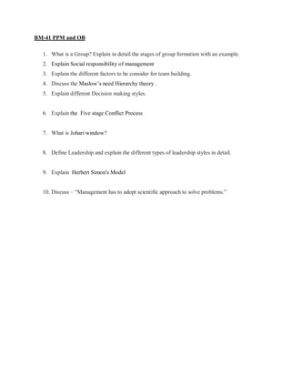 BM-41 PPM and OB
1. What is a Group? Explain in detail the stages of group formation with an example.
2. Explain Social responsibility of management
3. Explain the different factors to be consider for team building.
4. Discuss the Maslow’s need Hierarchy theory .
5. Explain different Decision making styles.
6. Explain the Five stage Conflict Process
7. What is Johari window?
8. Define Leadership and explain the different types of leadership styles in detail.
9. Explain Herbert Simon's Model
10. Discuss – “Management has to adopt scientific approach to solve problems.”
 