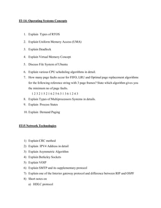 IT-14: Operating Systems Concepts
1. Explain Types of RTOS
2. Explain Uniform Memory Access (UMA)
3. Explain Deadlock
4. Explain Virtual Memory Concept
5. Discuss File System of Ubuntu
6. Explain various CPU scheduling algorithms in detail.
7. How many page faults occur for FIFO, LRU and Optimal page replacement algorithms
for the following reference string with 3 page frames? State which algorithm gives you
the minimum no of page faults.
1 2 3 2 1 5 2 1 6 2 5 6 3 1 3 6 1 2 4 3
8. Explain Types of Multiprocessors Systems in details.
9. Explain Process States
10. Explain Demand Paging
IT15 Network Technologies
1) Explain CRC method
2) Explain IPV4 Address in detail
3) Explain Asymmetric Algorithm
4) Explain Berkeley Sockets
5) Explain VOIP
6) Explain SMTP and its supplementary protocol
7) Explain one of the Interior gateway protocol and difference between RIP and OSPF
8) Short notes on
a) HDLC protocol
 