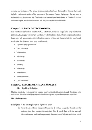 10
security and test cases. The actual implementation has been discussed in Chapter 5, which
includes coding and testing of the working of the system. Chapter 6 discusses the test reports
and project documentation and finally the conclusions have been drawn in Chapter 7. At the
end of the report, the references made and the glossary has been included.
Chapter 2. SURVEY OF TECHNOLOGY
In a web based application like FEDENA, Edu Craft, there is a scope for a large number of
platforms, languages, web servers and frameworks to choose from. Before selecting from this
large array of technologies, the following aspects, which are characteristic to web based
application like this one, have been kept in mind:
• Dynamic page generation
• Data validation
• Performance
• Reliability
• Scalability
• Security
• Portability
• Performance
• Time constraint
• Cost constraint
Chapter 3. REQUIREMENTS AND ANALYSIS
3.1. Problem Definition
The first step to the system analysis process involves the identification of need. The intent is to
understand the software objectives and to define the goals required to meet the objectives.
The existing system
Description of the existing system is explained below-
(a) Form Received From Students: University & college accept the form from the
students, thus they manage the data into files & excel sheet with the each of
information that students has provided. In other case Colleges send these excel
 