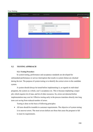 104
User Setting
5.2 TESTING APPROACH
5.2.1 Testing Procedure
In system testing, performance and acceptance standards are developed for
substandard performance or service interruption that results in system failure are checked
during the test. The purpose of system testing is to identify the correct errors in the candidate
system.
A system should always be tested before implementing it, as regards its individual
programs, the system as a whole, user’s acceptance etc. This is because implanting a major
job, which requires lot of man, and lot of other resources. So, errors not detected before
implementation may cost lot. Effective testing early in the process translates directly into long
term cost saving from reduced number of errors.
Testing is done on the basis of following principles:
 All tests should be treatable to customer requirements. The objective of system testing
is to uncover errors. The most severe defects are those that cause the program to fail
to meet its requirements.
 