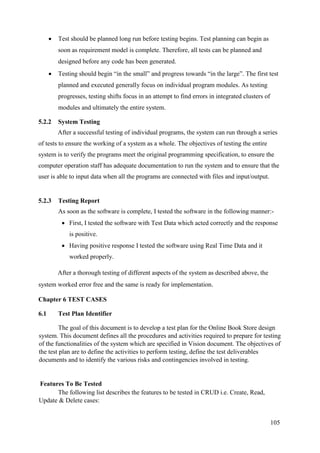 105
 Test should be planned long run before testing begins. Test planning can begin as
soon as requirement model is complete. Therefore, all tests can be planned and
designed before any code has been generated.
 Testing should begin “in the small” and progress towards “in the large”. The first test
planned and executed generally focus on individual program modules. As testing
progresses, testing shifts focus in an attempt to find errors in integrated clusters of
modules and ultimately the entire system.
5.2.2 System Testing
After a successful testing of individual programs, the system can run through a series
of tests to ensure the working of a system as a whole. The objectives of testing the entire
system is to verify the programs meet the original programming specification, to ensure the
computer operation staff has adequate documentation to run the system and to ensure that the
user is able to input data when all the programs are connected with files and input/output.
5.2.3 Testing Report
As soon as the software is complete, I tested the software in the following manner:-
 First, I tested the software with Test Data which acted correctly and the response
is positive.
 Having positive response I tested the software using Real Time Data and it
worked properly.
After a thorough testing of different aspects of the system as described above, the
system worked error free and the same is ready for implementation.
Chapter 6 TEST CASES
6.1 Test Plan Identifier
The goal of this document is to develop a test plan for the Online Book Store design
system. This document defines all the procedures and activities required to prepare for testing
of the functionalities of the system which are specified in Vision document. The objectives of
the test plan are to define the activities to perform testing, define the test deliverables
documents and to identify the various risks and contingencies involved in testing.
Features To Be Tested
The following list describes the features to be tested in CRUD i.e. Create, Read,
Update & Delete cases:
 