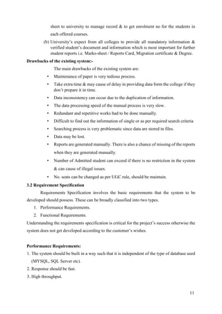 11
sheet to university to manage record & to get enrolment no for the students in
each offered courses.
(b) University’s expect from all colleges to provide all mandatory information &
verified student’s document and information which is most important for further
student reports i.e. Marks-sheet / Reports Card, Migration certificate & Degree.
Drawbacks of the existing system:-
The main drawbacks of the existing system are:
• Maintenance of paper is very tedious process.
• Take extra time & may cause of delay in providing data form the college if they
don’t prepare it in time.
• Data inconsistency can occur due to the duplication of information.
• The data processing speed of the manual process is very slow.
• Redundant and repetitive works had to be done manually.
• Difficult to find out the information of single or as per required search criteria
• Searching process is very problematic since data are stored in files.
• Data may be lost.
• Reports are generated manually. There is also a chance of missing of the reports
when they are generated manually.
• Number of Admitted student can exceed if there is no restriction in the system
& can cause of illegal issues.
• No. seats can be changed as per UGC rule, should be maintain.
3.2 Requirement Specification
Requirements Specification involves the basic requirements that the system to be
developed should possess. These can be broadly classified into two types.
1. Performance Requirements.
2. Functional Requirements.
Understanding the requirements specification is critical for the project’s success otherwise the
system does not get developed according to the customer’s wishes.
Performance Requirements:
1. The system should be built in a way such that it is independent of the type of database used
(MYSQL, SQL Server etc).
2. Response should be fast.
3. High throughput.
 