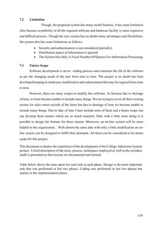110
7.2 Limitation
Though, the proposed system has many useful features, it has some limitation
Also because availability of all the required software and hardware facility is more expensive
and difficult process. Though the new system has no doubt many advantages and flexibilities,
the system also has some limitations as follows:
 Security and authentication is not considered (partially).
 Distribution aspect of information is ignored.
 The System Has Only A Fixed Number Of Queries For Information Processing.
7.3 Future Scope
Software development is never –ending process and continues the life of the software
as per the changing needs of the user from time to time. The project is no doubt has been
developed keeping in mind easy modification and enhancement that may be required from time
to time.
However, there are many scopes to modify this software. As because due to shortage
of time, we here become unable to include many things. We are trying to cover all their existing
system for sales return records of the items but due to shortage of time we become unable to
include many things. Due to lake of time I here include none of them and a future scope one
can develop these returns which are so much essential. Only with a little more doing it is
possible to design the formats for those returns. Moreover, an on-line system will be more
helpful to the organization. . With almost the same data with only a little modification an on-
line system can be designed to fulfill their demands. All these can be considered to be future
scope for this project.
This document evaluates the experience of the development of the College Admission System
project. A brief description of the tools, process, techniques employed as well as the mistakes
made is presented so that lessons are documented and learned.
Table below shows the time spent for each task at each phase. Design is the most important
task that was performed at last two phases .Coding was performed in last two phases but
mainly in the implementation phase.
 