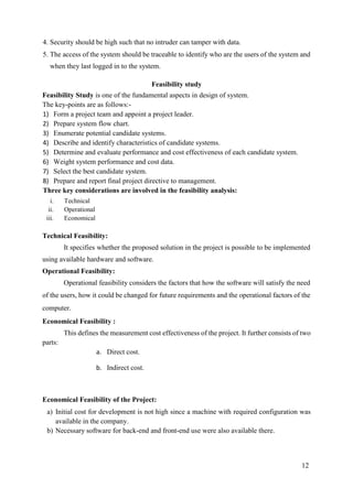 12
4. Security should be high such that no intruder can tamper with data.
5. The access of the system should be traceable to identify who are the users of the system and
when they last logged in to the system.
Feasibility study
Feasibility Study is one of the fundamental aspects in design of system.
The key-points are as follows:-
1) Form a project team and appoint a project leader.
2) Prepare system flow chart.
3) Enumerate potential candidate systems.
4) Describe and identify characteristics of candidate systems.
5) Determine and evaluate performance and cost effectiveness of each candidate system.
6) Weight system performance and cost data.
7) Select the best candidate system.
8) Prepare and report final project directive to management.
Three key considerations are involved in the feasibility analysis:
i. Technical
ii. Operational
iii. Economical
Technical Feasibility:
It specifies whether the proposed solution in the project is possible to be implemented
using available hardware and software.
Operational Feasibility:
Operational feasibility considers the factors that how the software will satisfy the need
of the users, how it could be changed for future requirements and the operational factors of the
computer.
Economical Feasibility :
This defines the measurement cost effectiveness of the project. It further consists of two
parts:
a. Direct cost.
b. Indirect cost.
Economical Feasibility of the Project:
a) Initial cost for development is not high since a machine with required configuration was
available in the company.
b) Necessary software for back-end and front-end use were also available there.
 